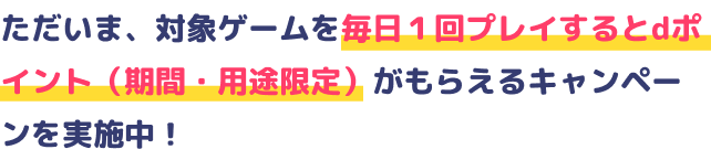 ただいま、対象ゲームを毎日１回プレイするとdポイント（期間・用途限定）がもらえるキャンペーンを実施中！